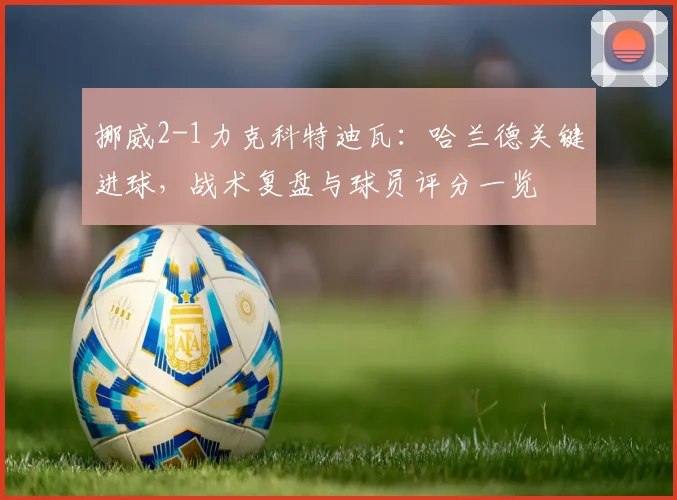 挪威2-1力克科特迪瓦：哈兰德关键进球，战术复盘与球员评分一览