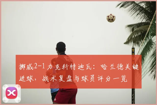 挪威2-1力克科特迪瓦:哈兰德关键进球,战术复盘与球员评分一览
