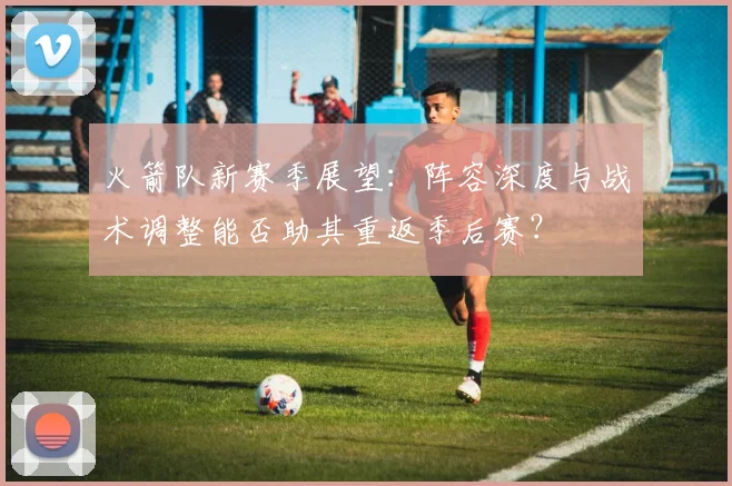 火箭队新赛季展望:阵容深度与战术调整能否助其重返季后赛?