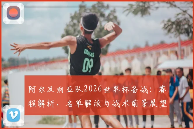 阿尔及利亚队2026世界杯备战:赛程解析、名单解读与战术前景展望