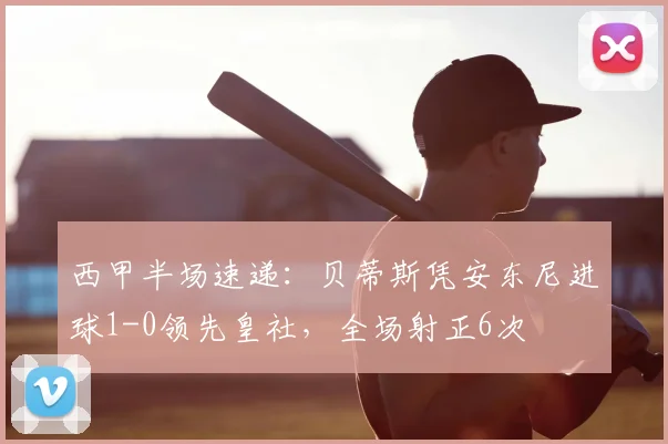 西甲半场速递:贝蒂斯凭安东尼进球1-0领先皇社,全场射正6次