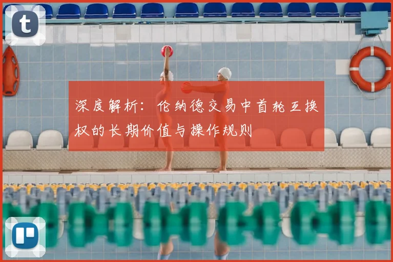 深度解析:伦纳德交易中首轮互换权的长期价值与操作规则