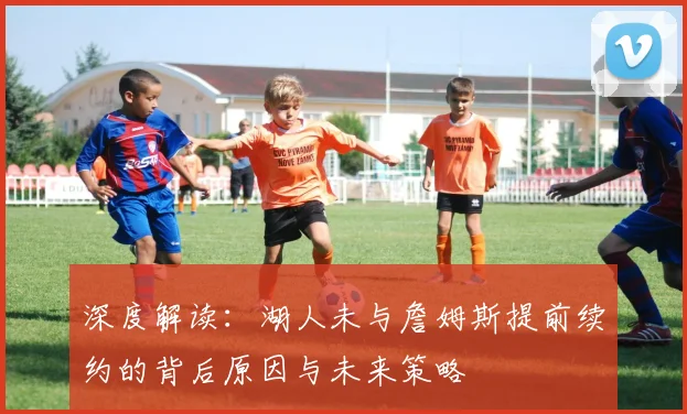 深度解读：湖人未与詹姆斯提前续约的背后原因与未来策略
